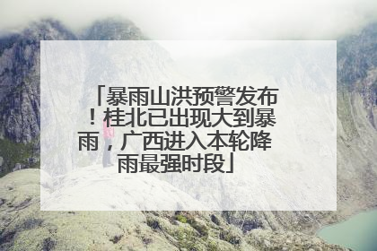 暴雨山洪预警发布！桂北已出现大到暴雨，广西进入本轮降雨最强时段