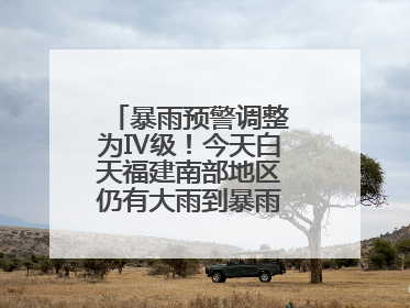 暴雨预警调整为Ⅳ级！今天白天福建南部地区仍有大雨到暴雨，注意防范