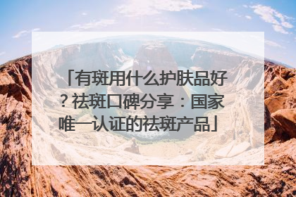 有斑用什么护肤品好？祛斑口碑分享：国家唯一认证的祛斑产品