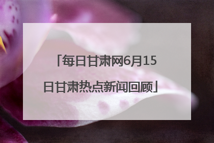 每日甘肃网6月15日甘肃热点新闻回顾