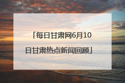 每日甘肃网6月10日甘肃热点新闻回顾