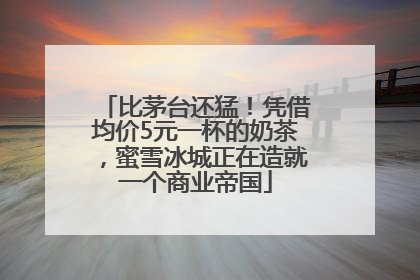 比茅台还猛！凭借均价5元一杯的奶茶，蜜雪冰城正在造就一个商业帝国