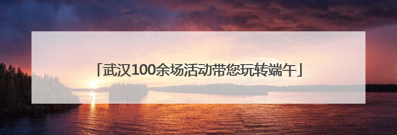 武汉100余场活动带您玩转端午