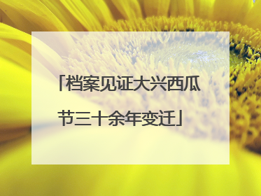 档案见证大兴西瓜节三十余年变迁