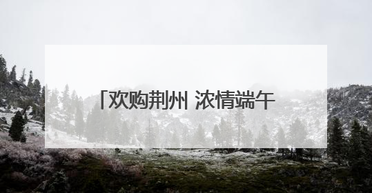 欢购荆州 浓情端午 “八大活动”带你解锁假日消费攻略
