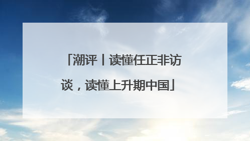 潮评丨读懂任正非访谈，读懂上升期中国