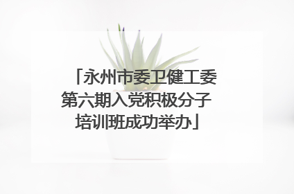 永州市委卫健工委第六期入党积极分子培训班成功举办