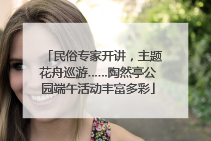民俗专家开讲，主题花舟巡游……陶然亭公园端午活动丰富多彩