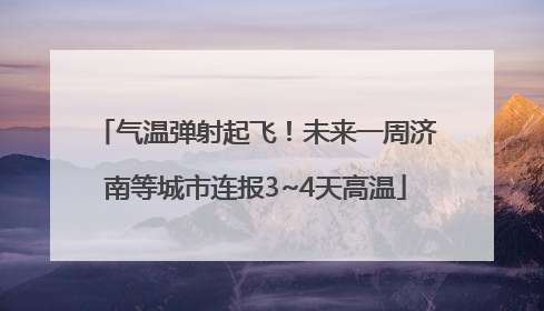 气温弹射起飞！未来一周济南等城市连报3~4天高温
