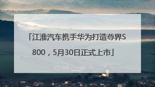 江淮汽车携手华为打造尊界S800，5月30日正式上市