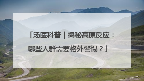 汤医科普｜揭秘高原反应：哪些人群需要格外警惕？