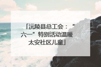 沅陵县总工会：“六一”特别活动温暖太安社区儿童
