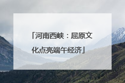 河南西峡：屈原文化点亮端午经济
