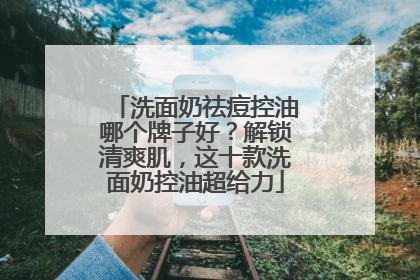 洗面奶祛痘控油哪个牌子好？解锁清爽肌，这十款洗面奶控油超给力