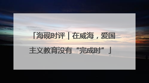 海砚时评｜在威海，爱国主义教育没有“完成时”