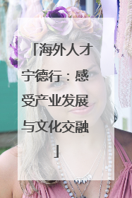 海外人才宁德行：感受产业发展与文化交融