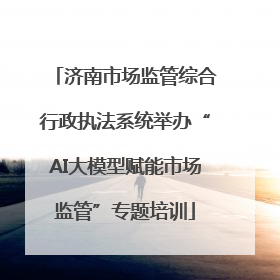 济南市场监管综合行政执法系统举办“AI大模型赋能市场监管”专题培训