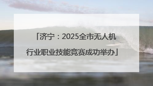济宁：2025全市无人机行业职业技能竞赛成功举办