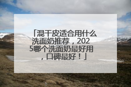 混干皮适合用什么洗面奶推荐，2025哪个洗面奶最好用，口碑最好！