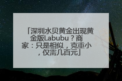 深圳水贝黄金出现黄金版Labubu？商家：只是相似，克重小，仅需几百元