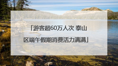 游客超60万人次 泰山区端午假期消费活力满满