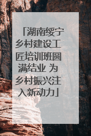 湖南绥宁乡村建设工匠培训班圆满结业 为乡村振兴注入新动力