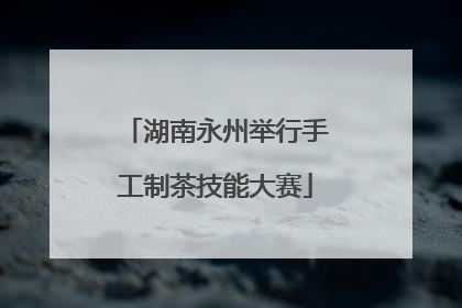 湖南永州举行手工制茶技能大赛