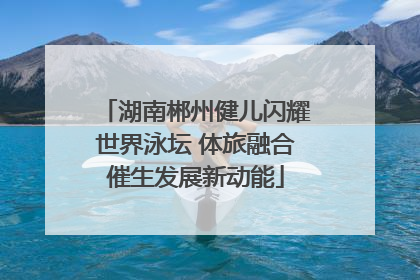 湖南郴州健儿闪耀世界泳坛 体旅融合催生发展新动能