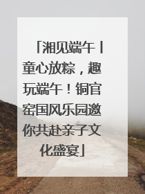 湘见端午丨童心放粽，趣玩端午！铜官窑国风乐园邀你共赴亲子文化盛宴