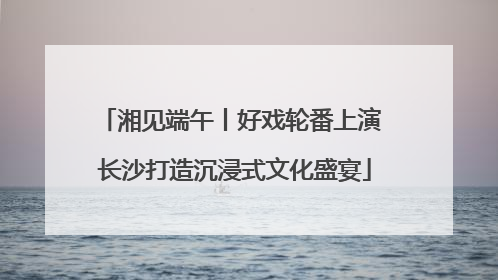 湘见端午丨好戏轮番上演 长沙打造沉浸式文化盛宴