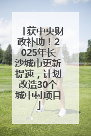 获中央财政补助！2025年长沙城市更新提速，计划改造30个城中村项目