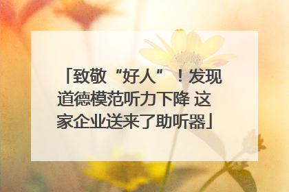 致敬“好人”！发现道德模范听力下降 这家企业送来了助听器