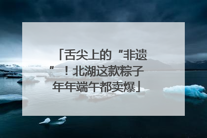 舌尖上的“非遗”！北湖这款粽子年年端午都卖爆