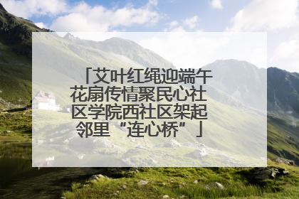 艾叶红绳迎端午花扇传情聚民心社区学院西社区架起邻里“连心桥”