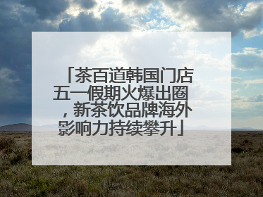 茶百道韩国门店五一假期火爆出圈，新茶饮品牌海外影响力持续攀升