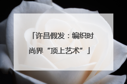 许昌假发：编织时尚界“顶上艺术”