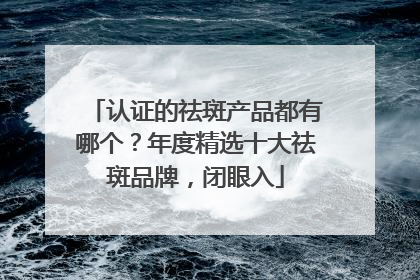 认证的祛斑产品都有哪个？年度精选十大祛斑品牌，闭眼入