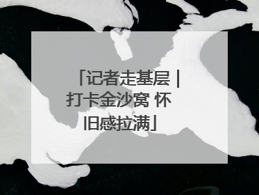 记者走基层｜打卡金沙窝 怀旧感拉满