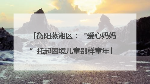 衡阳蒸湘区：“爱心妈妈”托起困境儿童别样童年