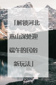 解锁河北燕山深处迎端午的民俗新玩法