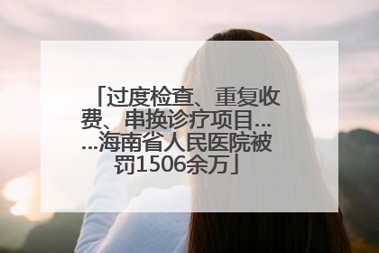 过度检查、重复收费、串换诊疗项目……海南省人民医院被罚1506余万