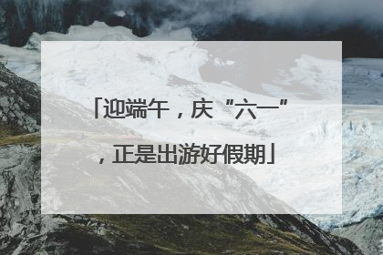 迎端午，庆“六一”，正是出游好假期
