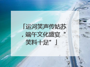 运河笑声传姑苏，端午文化盛宴“笑料十足”