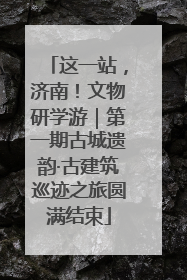 这一站，济南！文物研学游｜第一期古城遗韵·古建筑巡迹之旅圆满结束