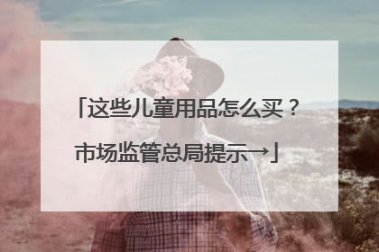 这些儿童用品怎么买？市场监管总局提示→