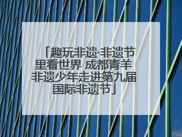 趣玩非遗·非遗节里看世界 成都青羊非遗少年走进第九届国际非遗节