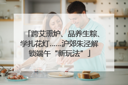 跨艾熏炉、品养生粽、学扎花灯……沪郊朱泾解锁端午“新玩法”