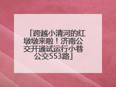 跨越小清河的红墩墩来啦！济南公交开通试运行小巷公交553路