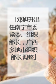 邓旭升出任南宁市委常委、组织部长，广西多地市组织部长调整