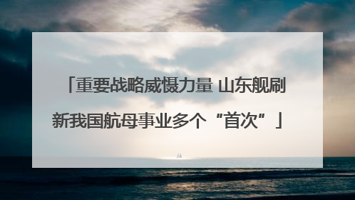 重要战略威慑力量 山东舰刷新我国航母事业多个“首次”